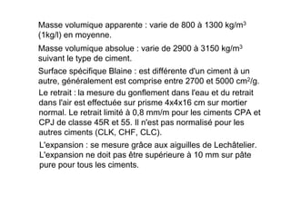 Masse volumique apparente : varie de 800 à 1300 kg/m3
(1kg/l) en moyenne.
Masse volumique absolue : varie de 2900 à 3150 kg/m3
suivant le type de ciment.
Surface spécifique Blaine : est différente d'un ciment à un
autre, généralement est comprise entre 2700 et 5000 cm2/g.
Le retrait : la mesure du gonflement dans l'eau et du retrait
dans l'air est effectuée sur prisme 4x4x16 cm sur mortier
normal. Le retrait limité à 0,8 mm/m pour les ciments CPA et
CPJ de classe 45R et 55. Il n'est pas normalisé pour les
autres ciments (CLK, CHF, CLC).
L'expansion : se mesure grâce aux aiguilles de Lechâtelier.
L'expansion ne doit pas être supérieure à 10 mm sur pâte
pure pour tous les ciments.
 