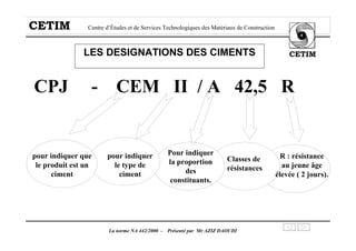 CETIM Centre d’Études et de Services Technologiques des Matériaux de Construction
CETIM
La norme NA 442/2000 - Présenté par Mr AZIZ DAOUDI
LES DESIGNATIONS DES CIMENTS
CPJ - CEM II / A 42,5 R
pour indiquer que
le produit est un
ciment
pour indiquer
le type de
ciment
Classes de
résistances
R : résistance
au jeune âge
élevée ( 2 jours).
Pour indiquer
la proportion
des
constituants.
 