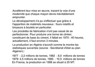 Le développement n'a pu s'effectuer que grâce à
l'apparition de matériels nouveaux : fours rotatifs et
broyeurs à boulets en particulier.
Les procédés de fabrication n'ont pas cessé de se
perfectionner. Pour produire une tonne de clinker,
constituant de base du ciment, il fallait en 1870 : 40 heures,
actuellement, il faut environ 3 minutes.
Accélèrent leur mise en œuvre, tracent la voie d’une
modernité que chaque maçon devra inévitablement
emprunter.
La production en Algérie s'accroît comme le montre les
statistiques suivantes (source : Secrétariat d'état au plan
Algérien) :
1977 : 2,2 millions de tonnes, 1982 : 8,0 millions de tonnes
1979: 4,5 millions de tonnes, 1985 : 10,5 millions de tonnes
En France, la production en 1988 se situait à 25 MT.
 