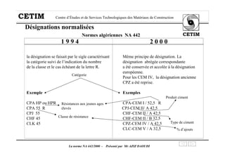 CETIM Centre d’Études et de Services Technologiques des Matériaux de Construction
CETIM
La norme NA 442/2000 - Présenté par Mr AZIZ DAOUDI
la désignation se faisait par le sigle caractérisant Même principe de désignation. La
la catégorie suivi de l’indication du nombre désignation abrégée correspondante
de la classe et le cas échéant de la lettre R. a été conservée et accolée à la désignation
européenne.
Pour les CEM IV, la désignation ancienne
CPZ a été reprise.
Exemple Exemples
CPA HP ou HPR CPA-CEM I / 52,5 R
CPA 55 R CPJ-CEM II/ A 42,5
CPJ 55 CHF-CEM II / A 42,5
CHF 45 CHF-CEM II / B 32,5
CLK 45 CPZ-CEM IV / A 42,5
CLC-CEM V / A 32,5
Désignations normalisées
Normes algériennes NA 442
1 9 9 4 2 0 0 0
Catégorie
Classe de résistance
Résistances aux jeunes ages
élevés
Produit ciment
Type de ciment
% d’ajouts
 