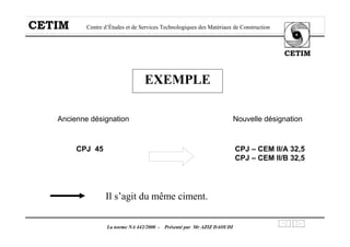 CETIM Centre d’Études et de Services Technologiques des Matériaux de Construction
CETIM
La norme NA 442/2000 - Présenté par Mr AZIZ DAOUDI
EXEMPLE
Ancienne désignation Nouvelle désignation
CPJ 45 CPJ – CEM II/A 32,5
CPJ – CEM II/B 32,5
Il s’agit du même ciment.
 