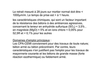 Le retrait mesuré à 28 jours sur mortier normal doit être 
1000µm/m. Le temps de prise est  à 1 heure.
les caractéristiques chimiques, qui sont un facteur important
de la résistance des bétons à des ambiances agressives,
concernant la teneur en anhydride sulfurique (SO3)  3,5% ,
en magnésie (MgO)  5% et en ions chlore  0,05% pour
52,5R et  0,1% pour les autres
Domaines d’emploi principaux :
Les CPA-CEMI conviennent pour des travaux de toute nature;
béton armé ou béton précontraint. Par contre, leurs
caractéristiques n'en justifient pas l'emploi pour les travaux de
maçonnerie courante et les bétons de grande masse (forte
réaction exothermique) ou faiblement armé.
 