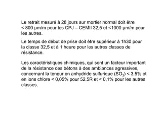 Le retrait mesuré à 28 jours sur mortier normal doit être
 800 µm/m pour les CPJ – CEMII 32,5 et 1000 µm/m pour
les autres.
Le temps de début de prise doit être supérieur à 1h30 pour
la classe 32,5 et à 1 heure pour les autres classes de
résistance.
Les caractéristiques chimiques, qui sont un facteur important
de la résistance des bétons à des ambiances agressives,
concernant la teneur en anhydride sulfurique (SO3)  3,5% et
en ions chlore  0,05% pour 52,5R et  0,1% pour les autres
classes.
 