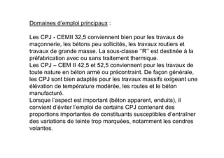 Domaines d’emploi principaux :
Les CPJ - CEMII 32,5 conviennent bien pour les travaux de
maçonnerie, les bétons peu sollicités, les travaux routiers et
travaux de grande masse. La sous-classe ‘’R’’ est destinée à la
préfabrication avec ou sans traitement thermique.
Les CPJ – CEM II 42,5 et 52,5 conviennent pour les travaux de
toute nature en béton armé ou précontraint. De façon générale,
les CPJ sont bien adaptés pour les travaux massifs exigeant une
élévation de température modérée, les routes et le béton
manufacturé.
Lorsque l’aspect est important (béton apparent, enduits), il
convient d’éviter l’emploi de certains CPJ contenant des
proportions importantes de constituants susceptibles d’entraîner
des variations de teinte trop marquées, notamment les cendres
volantes.
 