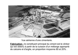 Vue aérienne d’une cimenterie.
Fabrication : le constituant principal du ciment est le clinker
qui est obtenu à partir de la cuisson d'un mélange approprié
de calcaire et d'argile, en proportion moyenne 80 et 20% .
 