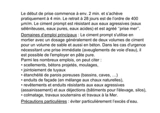 Le début de prise commence à env. 2 min. et s’achève
pratiquement à 4 min. Le retrait à 28 jours est de l’ordre de 400
µm/m. Le ciment prompt est résistant aux eaux agressives (eaux
séléniteuses, eaux pures, eaux acides) et est agréé ‘’prise mer’’.
Domaines d’emploi principaux : Le ciment prompt s'utilise en
mortier avec un dosage généralement de deux volumes de ciment
pour un volume de sable et aussi en béton. Dans les cas d'urgence
nécessitant une prise immédiate (aveuglements de voie d'eau), il
est possible de l'employer en pâte pure.
Parmi les nombreux emplois, on peut citer :
• scellements, bétons projetés, moulages,
• jointoiement de tuyaux
• étanchéité de parois poreuses (bassins, caves, …)
• enduits de façade (en mélange aux chaux naturelles),
• revêtements et enduits résistants aux eaux agressives
(assainissement) et aux déjections (bâtiments pour l'élevage, silos),
• colmatage, travaux souterrains et travaux à la Mer.
Précautions particulières : éviter particulièrement l’excès d’eau.
 