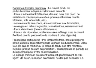 Domaines d’emploi principaux : Le ciment fondu est
particulièrement adapté aux domaines suivants :
• travaux nécessitant l'obtention, dans un délai très court, de
résistances mécaniques élevées (poutres et linteaux pour le
bâtiment, sols industriels, etc.),
• sols résistants aux chocs, à la corrosion et aux forts trafics,
• ouvrages en milieux agricoles : canalisations, assainissement,
• fours, cheminées (bétons réfractaires),
• travaux de réparation, scellements (en mélange avec le ciment
Portland pour la préparation de mortiers à prise réglable).
Précautions particulières : Par temps très froid, il faut protéger le
béton jusqu'au déclenchement de la phase de durcissement. Dans
tous les cas, le mortier ou le béton de fondu doit être maintenu
humide (produit de cure ou protection), pendant toute sa période de
durcissement pour éviter sa dessiccation.
Le dosage minimum en ciment fondu est généralement de 400
kg/m3 de béton, le rapport eau/ciment ne doit pas dépasser 0,4.
 