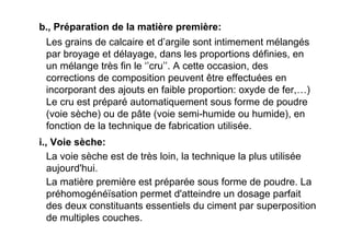 b., Préparation de la matière première:
Les grains de calcaire et d’argile sont intimement mélangés
par broyage et délayage, dans les proportions définies, en
un mélange très fin le ‘’cru’’. A cette occasion, des
corrections de composition peuvent être effectuées en
incorporant des ajouts en faible proportion: oxyde de fer,…)
Le cru est préparé automatiquement sous forme de poudre
(voie sèche) ou de pâte (voie semi-humide ou humide), en
fonction de la technique de fabrication utilisée.
i., Voie sèche:
La voie sèche est de très loin, la technique la plus utilisée
aujourd'hui.
La matière première est préparée sous forme de poudre. La
préhomogénéïsation permet d'atteindre un dosage parfait
des deux constituants essentiels du ciment par superposition
de multiples couches.
 