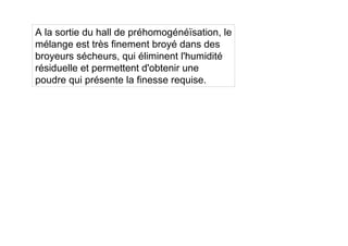 A la sortie du hall de préhomogénéïsation, le
mélange est très finement broyé dans des
broyeurs sécheurs, qui éliminent l'humidité
résiduelle et permettent d'obtenir une
poudre qui présente la finesse requise.
 