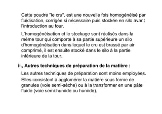 Cette poudre "le cru", est une nouvelle fois homogénéisé par
fluidisation, corrigée si nécessaire puis stockée en silo avant
l'introduction au four.
L’homogénéisation et le stockage sont réalisés dans la
même tour qui comporte à sa partie supérieure un silo
d'homogénéisation dans lequel le cru est brassé par air
comprimé, il est ensuite stocké dans le silo à la partie
inférieure de la tour.
Les autres techniques de préparation sont moins employées.
Elles consistent à agglomérer la matière sous forme de
granules (voie semi-sèche) ou à la transformer en une pâte
fluide (voie semi-humide ou humide).
ii., Autres techniques de préparation de la matière :
 