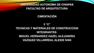 UNIVERSIDAD AUTONOMA DE CHIAPAS
FACULTAD DE ARQUITECTURA
CIMENTACIÒN

3 “C”
TECNICAS Y MATERIALES DE CONSTRUCCION
INTEGRANTES:
MIGUEL HERNANDEZ HAZEL ALEJANDRA
VAZQUEZ VILLARREAL ALEXIS IVAN

 