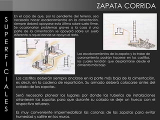 ZAPATA CORRIDA
S
U
P
E
R
F
I
C
I
A
L
E
S

En el caso de que, por la pendiente del terreno, sea
necesario hacer escalonamientos en la cimentación,
siempre deberá apoyarse esta última sobre suelo firme.
Se ocasionarían problemas graves a la casa si una
parte de la cimentación se apoyará sobre un suelo
diferente a aquel donde se apoya el resto.

Los escalonamientos de la zapata y la trabe de
coronamiento podrán hacerse en los castillos,
los cuales tendrán que desplantarse desde el
cimiento más bajo

Los castillos deberán siempre anclarse en la parte más baja de la cimentación,
es decir, en la cadena de repartición. Su armado deberá colocarse antes del
colado de las zapatas.

Será necesario planear los lugares por donde las tuberías de instalaciones
atraviesen las zapatas para que durante su colado se deje un hueco con el
respectivo refuerzo.
Es muy conveniente impermeabilizar las coronas de las zapatas para evitar
humedad y salitre en los muros.

 