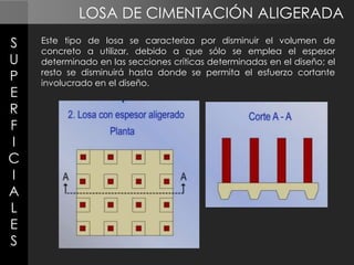 LOSA DE CIMENTACIÓN ALIGERADA
S
U
P
E
R
F
I
C
I
A
L
E
S

Este tipo de losa se caracteriza por disminuir el volumen de
concreto a utilizar, debido a que sólo se emplea el espesor
determinado en las secciones críticas determinadas en el diseño; el
resto se disminuirá hasta donde se permita el esfuerzo cortante
involucrado en el diseño.

 