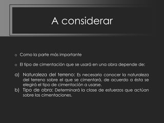 A considerar

o Como la parte más importante
o El tipo de cimentación que se usará en una obra depende de:

a) Naturaleza del terreno: Es necesario conocer la naturaleza

del terreno sobre el que se cimentará, de acuerdo a ésta se
elegirá el tipo de cimentación a usarse.
b) Tipo de obra: Determinará la clase de esfuerzos que actúan
sobre las cimentaciones.

 