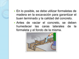 Detalles constructivosEn suelos de poca resistencia o cuando a cierta profundidad (menos de 1.0 m) se encuentre un suelo de mayor resistencia al superficial se recomienda construir previamente un cimiento de concreto ciclópeo sobre el cual se coloque la viga de amarre o de cimentación de concreto reforzado.