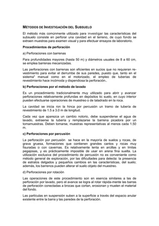 MÉTODOS DE INVESTIGACIÓN DEL SUBSUELO
El método más comúnmente utilizado para investigar las características del
subsuelo consiste en perforar una cavidad en el terreno, de cuyo fondo se
extraen muestras para examen visual y para efectuar ensayos de laboratorio.
Procedimientos de perforación
a) Perforaciones con barrenas
Para profundidades mayores (hasta 50 m) y diámetros usuales de 8 a 60 cm,
se emplea barrenas mecanizadas.
Las perforaciones con barrenas son eficientes en sucios que no requieran re-
vestimiento para evitar el derrumbe de sus paredes, puesto que, tanto en el
sistema" manual como en el motorizado, el empleo de tuberías de
revestimiento hace incómoda y dispendiosa la perforación..
b) Perforaciones por el método de lavado
Es un procedimiento tradicionalmente muy utilizado para abrir y avanzar
perforaciones relativamente profundas en depósitos tic suelo, en cuyo interior
pueden efectuarse operaciones de muestreo o de taladrado en la roca.
La cavidad se inicia ron la hinca por percusión un tramo de tubería de
revestimiento de 1.5 a 3.0 m de longitud.
Cada vez que aparezca un cambio notorio, debe suspenderse el agua de
lavado, extraerse la tubería y remplazarse la barrena picadora por un
tomamuestras. Deben tomarse, muestras representativas al menos cada 1.50
m.
c) Perforaciones por percusión
La perforación por percusión se hace en la mayoría de suelos y rocas, de
grava gruesa, formaciones que contienen grandes cantos y rocas muy
fisuradas o con cavernas. Es relativamente lenta en arcillas y en Imitas
pegajosas, y es prácticamente imposible de usar en arena fina suelta. La
utilización exclusiva del procedimiento de percusión no es conveniente como
método general de exploración, por las dificultades para delecta: la presencia
de estratos delgados y pequeños cambios en las características, del suelo;
además, los barrenos pueden alterar el suelo objeto del muestreo.
d) Perforaciones por rotación
Las operaciones de este procedimiento son en esencia similares a las de
perforación por lavado, pero el avance se logra al rotar rápida-mente las barras
de perforación conectadas a brocas que cortan, erosionan y muelen el material
del fondo.
Las partículas en suspensión suben a la superficie a través del espacio anular
existente entre la barra y las paredes de la perforación.
 