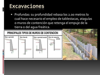 Excavaciones
 Profundas: su profundidad rebasa los 2.00 metros lo

cual hace necesario el empleo de tablestacas, ataguías
o muros de contención que retenga el empuje de la
tierra o del agua freática.

 