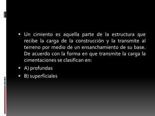  Un cimiento es aquella parte de la estructura que

recibe la carga de la construcción y la transmite al
terreno por medio de un ensanchamiento de su base.
De acuerdo con la forma en que transmite la carga la
cimentaciones se clasifican en:
 A) profundas
 B) superficiales

 