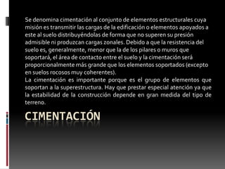 Se denomina cimentación al conjunto de elementos estructurales cuya
misión es transmitir las cargas de la edificación o elementos apoyados a
este al suelo distribuyéndolas de forma que no superen su presión
admisible ni produzcan cargas zonales. Debido a que la resistencia del
suelo es, generalmente, menor que la de los pilares o muros que
soportará, el área de contacto entre el suelo y la cimentación será
proporcionalmente más grande que los elementos soportados (excepto
en suelos rocosos muy coherentes).
La cimentación es importante porque es el grupo de elementos que
soportan a la superestructura. Hay que prestar especial atención ya que
la estabilidad de la construcción depende en gran medida del tipo de
terreno.

CIMENTACIÓN

 