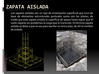 ZAPATA AISLADA
Las zapatas aisladas son un tipo de cimentación superficial que sirve de
base de elementos estructurales puntuales como son los pilares; de
modo que esta zapata amplía la superficie de apoyo hasta lograr que el
suelo soporte sin problemas la carga que le transmite. El término zapata
aislada se debe a que se usa para asentar un único pilar, de ahí el nombre
de aislada.

 