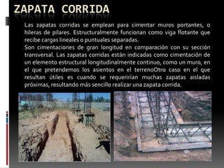 ZAPATA CORRIDA
Las zapatas corridas se emplean para cimentar muros portantes, o
hileras de pilares. Estructuralmente funcionan como viga flotante que
recibe cargas lineales o puntuales separadas.
Son cimentaciones de gran longitud en comparación con su sección
transversal. Las zapatas corridas están indicadas como cimentación de
un elemento estructural longitudinalmente continuo, como un muro, en
el que pretendemos los asientos en el terrenoOtro caso en el que
resultan útiles es cuando se requerirían muchas zapatas aisladas
próximas, resultando más sencillo realizar una zapata corrida.

 
