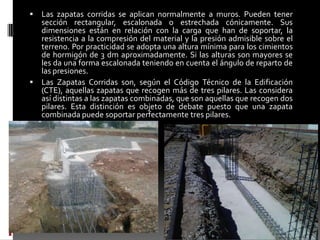 

Las zapatas corridas se aplican normalmente a muros. Pueden tener
sección rectangular, escalonada o estrechada cónicamente. Sus
dimensiones están en relación con la carga que han de soportar, la
resistencia a la compresión del material y la presión admisible sobre el
terreno. Por practicidad se adopta una altura mínima para los cimientos
de hormigón de 3 dm aproximadamente. Si las alturas son mayores se
les da una forma escalonada teniendo en cuenta el ángulo de reparto de
las presiones.
 Las Zapatas Corridas son, según el Código Técnico de la Edificación
(CTE), aquellas zapatas que recogen más de tres pilares. Las considera
así distintas a las zapatas combinadas, que son aquellas que recogen dos
pilares. Esta distinción es objeto de debate puesto que una zapata
combinada puede soportar perfectamente tres pilares.

 
