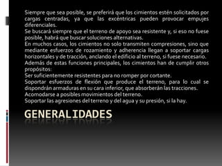 Siempre que sea posible, se preferirá que los cimientos estén solicitados por
cargas centradas, ya que las excéntricas pueden provocar empujes
diferenciales.
Se buscará siempre que el terreno de apoyo sea resistente y, si eso no fuese
posible, habrá que buscar soluciones alternativas.
En muchos casos, los cimientos no solo transmiten compresiones, sino que
mediante esfuerzos de rozamiento y adherencia llegan a soportar cargas
horizontales y de tracción, anclando el edificio al terreno, si fuese necesario.
Además de estas funciones principales, los cimientos han de cumplir otros
propósitos:
Ser suficientemente resistentes para no romper por cortante.
Soportar esfuerzos de flexión que produce el terreno, para lo cual se
dispondrán armaduras en su cara inferior, que absorberán las tracciones.
Acomodarse a posibles movimientos del terreno.
Soportar las agresiones del terreno y del agua y su presión, si la hay.

GENERALIDADES

 