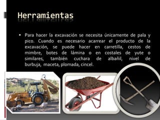 Herramientas
 Para hacer la excavación se necesita únicamente de pala y

pico. Cuando es necesario acarrear el producto de
excavación, se puede hacer en carretilla, cestos
mimbre, botes de lámina o en costales de yute
similares, también cuchara de albañil, nivel
burbuja, maceta, plomada, cincel.

la
de
o
de

 