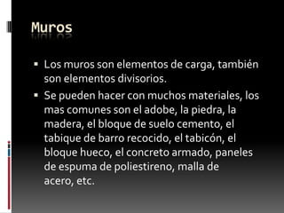 Muros
 Los muros son elementos de carga, también

son elementos divisorios.
 Se pueden hacer con muchos materiales, los
mas comunes son el adobe, la piedra, la
madera, el bloque de suelo cemento, el
tabique de barro recocido, el tabicón, el
bloque hueco, el concreto armado, paneles
de espuma de poliestireno, malla de
acero, etc.

 
