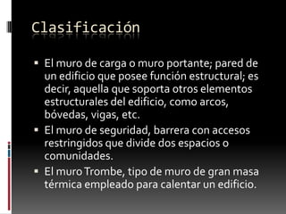 Clasificación
 El muro de carga o muro portante; pared de

un edificio que posee función estructural; es
decir, aquella que soporta otros elementos
estructurales del edificio, como arcos,
bóvedas, vigas, etc.
 El muro de seguridad, barrera con accesos
restringidos que divide dos espacios o
comunidades.
 El muro Trombe, tipo de muro de gran masa
térmica empleado para calentar un edificio.

 