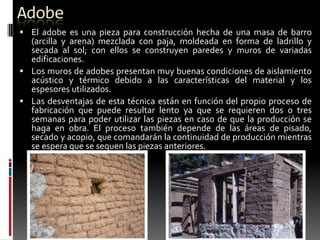 Adobe
 El adobe es una pieza para construcción hecha de una masa de barro

(arcilla y arena) mezclada con paja, moldeada en forma de ladrillo y
secada al sol; con ellos se construyen paredes y muros de variadas
edificaciones.
 Los muros de adobes presentan muy buenas condiciones de aislamiento
acústico y térmico debido a las características del material y los
espesores utilizados.
 Las desventajas de esta técnica están en función del propio proceso de
fabricación que puede resultar lento ya que se requieren dos o tres
semanas para poder utilizar las piezas en caso de que la producción se
haga en obra. El proceso también depende de las áreas de pisado,
secado y acopio, que comandarán la continuidad de producción mientras
se espera que se sequen las piezas anteriores.

 