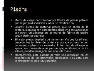 Piedra
 Muros de carga: constituidos por fábrica de piezas pétreas

que según su disposición y labra, se clasifican en:
 Sillares: piezas de material pétreo que se sacan de la
cantera, labradas con paramentos planos y a escuadra unos
con otros, utilizándose en los muros de fábrica de piedra
según distintos aparejos.
 Sillarejo: piezas de piedra de menor tamaño que los sillares,
procedentes también de cantera y labrada así mismo con
paramentos planos y a escuadra. El término de sillarejo se
aplica principalmente a las piedras que, a diferencia de los
sillares, pueden manejarse con una sola mano.
 Mampostería, Este sistema permite una reducción en los
desperdicios de los materiales empleados y es apta para
construcciones en alturas grandes.

 