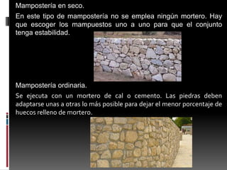 Mampostería en seco.
En este tipo de mampostería no se emplea ningún mortero. Hay
que escoger los mampuestos uno a uno para que el conjunto
tenga estabilidad.

Mampostería ordinaria.
Se ejecuta con un mortero de cal o cemento. Las piedras deben
adaptarse unas a otras lo más posible para dejar el menor porcentaje de
huecos relleno de mortero.

 