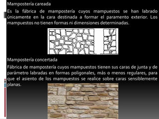 Mampostería careada
Es la fábrica de mampostería cuyos mampuestos se han labrado
únicamente en la cara destinada a formar el paramento exterior. Los
mampuestos no tienen formas ni dimensiones determinadas.

Mampostería concertada
Fábrica de mampostería cuyos mampuestos tienen sus caras de junta y de
parámetro labradas en formas poligonales, más o menos regulares, para
que el asiento de los mampuestos se realice sobre caras sensiblemente
planas.

 