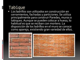 Tabique

 Los ladrillos son utilizados en construcción en
cerramientos, fachadas y particiones. Se utiliza

principalmente para construir Paredes, muros o
tabiques. Aunque se pueden colocar a hueso, lo
habitual es que se reciban con mortero. La
disposición de los ladrillos en el muro se conoce
como aparejo, existiendo gran variedad de ellos.

 