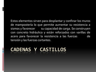 Estos elementos sirven para desplantar y confinar los muros
de mampostería lo que permite aumentar su resistencia a
sismos y favorecer
su capacidad de carga. Se construyen
con concreto hidráulico y están reforzados con varillas de
acero para favorecer la resistencia a las fuerzas
de
tensión y las fuerzas cortantes.

CADENAS Y CASTILLOS

 