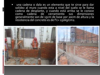 

una cadena o dala es un elemento que te sirve para dar
solidez al muro cuando esta a nivel del suelo se le llama
cadena de desplante, y cuando está arriba se le conoce
como cadena de cerramiento sus dimensiones
generalmente son de 15cm de base por 20cm de altura y la
resistencia del concreto es de f'c= 150kg/cm2.

 