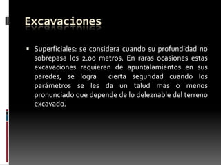 Excavaciones
 Superficiales: se considera cuando su profundidad no

sobrepasa los 2.00 metros. En raras ocasiones estas
excavaciones requieren de apuntalamientos en sus
paredes, se logra
cierta seguridad cuando los
parámetros se les da un talud mas o menos
pronunciado que depende de lo deleznable del terreno
excavado.

 