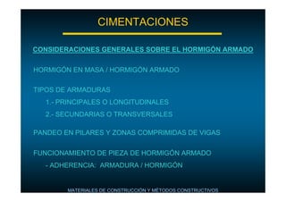 CIMENTACIONES
CONSIDERACIONES GENERALES SOBRE EL HORMIGÓN ARMADO
HORMIGÓN EN MASA / HORMIGÓN ARMADO
TIPOS DE ARMADURAS
1.- PRINCIPALES O LONGITUDINALES
2.- SECUNDARIAS O TRANSVERSALES
PANDEO EN PILARES Y ZONAS COMPRIMIDAS DE VIGAS
FUNCIONAMIENTO DE PIEZA DE HORMIGÓN ARMADO
- ADHERENCIA: ARMADURA / HORMIGÓN

MATERIALES DE CONSTRUCCIÓN Y MÉTODOS CONSTRUCTIVOS

 