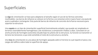 Superficiales
La viga de cimentación se hace para adaptarse al tamaño según el uso de las formas concretas
reutilizables. Las barras de refuerzo se colocan en la forma y se conectan entre sí para hacer una jaula de
acero cuadrada o rectangular. Esta jaula de barras de refuerzo de concreto da la fuerza necesaria para
soportar la estructura
Una zapata es un tipo de cimentación superficial (normalmente aislada), que puede ser empleada en
terrenos razonablemente homogéneos y de resistencias a compresión medias o altas. Consisten en un
ancho prisma de hormigón (concreto) situado bajo los pilares de la estructura. Su función es transmitir al
terreno las tensiones a que está sometida el resto de la estructura y anclarla.
Una losa de cimentación es una placa de hormigón apoyada sobre el terreno la cual reparte el peso y las
cargas del edificio sobre toda la superficie de apoyo.
 