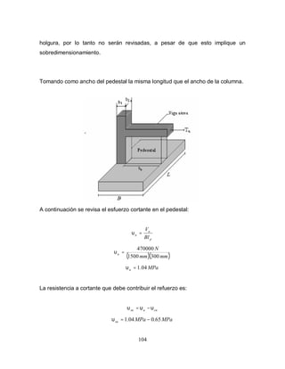 104
holgura, por lo tanto no serán revisadas, a pesar de que esto implique un
sobredimensionamiento.
Tomando como ancho del pedestal la misma longitud que el ancho de la columna.
A continuación se revisa el esfuerzo cortante en el pedestal:
p
u
u
Bl
V
=υ
( )( )mmmm
N
u
3001500
470000
=υ
MPau 04.1=υ
La resistencia a cortante que debe contribuir el refuerzo es:
cuusu υυυ −=
MPaMPasu 65.004.1 −=υ
 