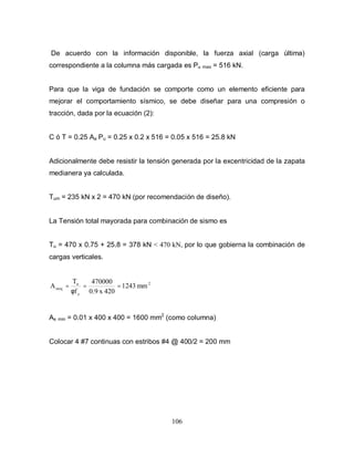 106
De acuerdo con la información disponible, la fuerza axial (carga última)
correspondiente a la columna más cargada es Pu max = 516 kN.
Para que la viga de fundación se comporte como un elemento eficiente para
mejorar el comportamiento sísmico, se debe diseñar para una compresión o
tracción, dada por la ecuación (2):
C ó T = 0.25 Aa Pu = 0.25 x 0.2 x 516 = 0.05 x 516 = 25.8 kN
Adicionalmente debe resistir la tensión generada por la excentricidad de la zapata
medianera ya calculada.
Tum = 235 kN x 2 = 470 kN (por recomendación de diseño).
La Tensión total mayorada para combinación de sismo es
Tu = 470 x 0.75 + 25.8 = 378 kN < 470 kN, por lo que gobierna la combinación de
cargas verticales.
2
y
u
sreq mm2431
420x0.9
470000
f
T
A ===
φ
As min = 0.01 x 400 x 400 = 1600 mm2
(como columna)
Colocar 4 #7 continuas con estribos #4 @ 400/2 = 200 mm
 