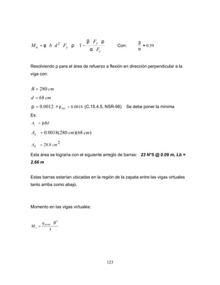 123






⋅
⋅⋅
−⋅⋅⋅⋅⋅=
c
y
yu
F
F
FdbM
α
ρβ
ρφ 12
Con: 59.0≈
α
β
Resolviendo ρ para el área de refuerzo a flexión en dirección perpendicular a la
viga con:
cmB 280=
cmd 68=
0012.0=ρ > 0018.0min =ρ (C.15.4.5, NSR-98) Se debe poner la mínima
Es:
BdAs ρ=
)68)(280(0018.0 cmcmAs =
2
8.28 cmsA =
Esta área se lograría con el siguiente arreglo de barras: 23 N°5 @ 0.09 m, Lb =
2.66 m
Estas barras estarían ubicadas en la región de la zapata entre las vigas virtuales
tanto arriba como abajo.
Momento en las vigas virtuales:
3
3
Bq
M
prom
v
⋅
=
 