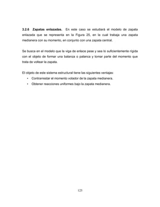 125
3.2.6 Zapatas enlazadas. En este caso se estudiará el modelo de zapata
enlazada que se representa en la Figura 25, en la cual trabaja una zapata
medianera con su momento, en conjunto con una zapata central.
Se busca en el modelo que la viga de enlace pese y sea lo suficientemente rígida
con el objeto de formar una balanza o palanca y tomar parte del momento que
trata de voltear la zapata.
El objeto de este sistema estructural tiene las siguientes ventajas:
• Contrarrestar el momento volador de la zapata medianera.
• Obtener reacciones uniformes bajo la zapata medianera.
 