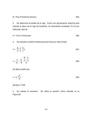 129
B = P/qa (P lineal de servicio) (65)
2 Se determina el peralte de la viga. Como una aproximación empírica para
calcular la altura de la viga de fundación, se recomienda considerar 10 cm por
cada piso, esto es:
h = 10 cm x # de pisos (66)
3 Se calcula la cortante unidireccional (se hace por metro lineal)
L
L
P
4
b
-
2
B
V u






= (67)
d
4
b
-
2
B
B
P
A
V u
V






==ν (68)
Se debe cumplir que:
6
f' c
φ<ν (69)
Donde φ = 0.85
4 Se calcula el momento. Se utiliza la sección crítica indicada en la
Figura 28
 