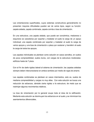 13
Las cimentaciones superficiales, cuyos sistemas constructivos generalmente no
presentan mayores dificultades pueden ser de varios tipos, según su función:
zapata aislada, zapata combinada, zapata corrida o losa de cimentación.
En una estructura, una zapata aislada, que puede ser concéntrica, medianera o
esquinera se caracteriza por soportar y trasladar al suelo la carga de un apoyo
individual; una zapata combinada por soportar y trasladar al suelo la carga de
varios apoyos y una losa de cimentación o placa por sostener y transferir al suelo
la carga de todos los apoyos.
Las zapatas individuales se plantean como solución en casos sencillos, en suelos
de poca compresibilidad, suelos duros, con cargas de la estructura moderadas:
edificios hasta de 7 pisos.
Con el fin de darle rigidez lateral al sistema de cimentación, las zapatas aisladas
siempre deben interconectarse en ambos sentidos por medio de vigas de amarre.
Las zapatas combinadas se plantean en casos intermedios, esto es, suelos de
mediana compresibilidad y cargas no muy altas. Con esta solución se busca una
reducción de esfuerzos, dándole cierta rigidez a la estructura, de modo que se
restrinjan algunos movimientos relativos.
La losa de cimentación por lo general ocupa toda el área de la edificación.
Mediante esta solución se disminuyen los esfuerzos en el suelo y se minimizan los
asentamientos diferenciales.
 