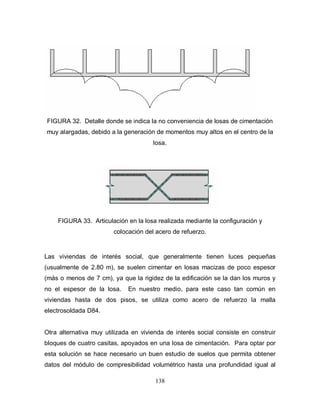 138
FIGURA 32. Detalle donde se indica la no conveniencia de losas de cimentación
muy alargadas, debido a la generación de momentos muy altos en el centro de la
losa.
FIGURA 33. Articulación en la losa realizada mediante la configuración y
colocación del acero de refuerzo.
Las viviendas de interés social, que generalmente tienen luces pequeñas
(usualmente de 2.80 m), se suelen cimentar en losas macizas de poco espesor
(más o menos de 7 cm), ya que la rigidez de la edificación se la dan los muros y
no el espesor de la losa. En nuestro medio, para este caso tan común en
viviendas hasta de dos pisos, se utiliza como acero de refuerzo la malla
electrosoldada D84.
Otra alternativa muy utilizada en vivienda de interés social consiste en construir
bloques de cuatro casitas, apoyados en una losa de cimentación. Para optar por
esta solución se hace necesario un buen estudio de suelos que permita obtener
datos del módulo de compresibilidad volumétrico hasta una profundidad igual al
 