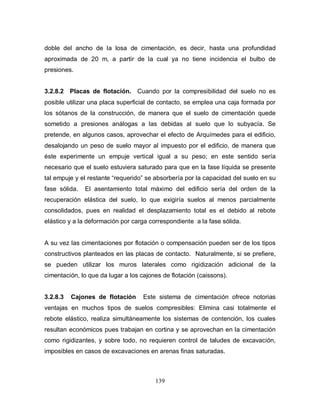 139
doble del ancho de la losa de cimentación, es decir, hasta una profundidad
aproximada de 20 m, a partir de la cual ya no tiene incidencia el bulbo de
presiones.
3.2.8.2 Placas de flotación. Cuando por la compresibilidad del suelo no es
posible utilizar una placa superficial de contacto, se emplea una caja formada por
los sótanos de la construcción, de manera que el suelo de cimentación quede
sometido a presiones análogas a las debidas al suelo que lo subyacía. Se
pretende, en algunos casos, aprovechar el efecto de Arquímedes para el edificio,
desalojando un peso de suelo mayor al impuesto por el edificio, de manera que
éste experimente un empuje vertical igual a su peso; en este sentido sería
necesario que el suelo estuviera saturado para que en la fase líquida se presente
tal empuje y el restante “requerido” se absorbería por la capacidad del suelo en su
fase sólida. El asentamiento total máximo del edificio sería del orden de la
recuperación elástica del suelo, lo que exigiría suelos al menos parcialmente
consolidados, pues en realidad el desplazamiento total es el debido al rebote
elástico y a la deformación por carga correspondiente a la fase sólida.
A su vez las cimentaciones por flotación o compensación pueden ser de los tipos
constructivos planteados en las placas de contacto. Naturalmente, si se prefiere,
se pueden utilizar los muros laterales como rigidización adicional de la
cimentación, lo que da lugar a los cajones de flotación (caissons).
3.2.8.3 Cajones de flotación Este sistema de cimentación ofrece notorias
ventajas en muchos tipos de suelos compresibles: Elimina casi totalmente el
rebote elástico, realiza simultáneamente los sistemas de contención, los cuales
resultan económicos pues trabajan en cortina y se aprovechan en la cimentación
como rigidizantes, y sobre todo, no requieren control de taludes de excavación,
imposibles en casos de excavaciones en arenas finas saturadas.
 