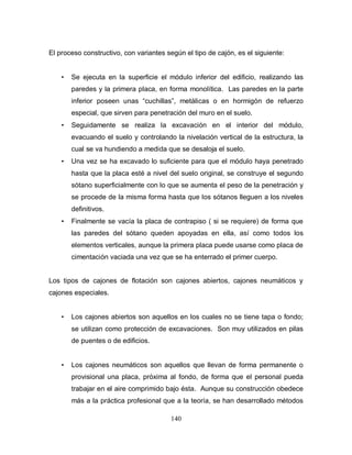 140
El proceso constructivo, con variantes según el tipo de cajón, es el siguiente:
• Se ejecuta en la superficie el módulo inferior del edificio, realizando las
paredes y la primera placa, en forma monolítica. Las paredes en la parte
inferior poseen unas “cuchillas”, metálicas o en hormigón de refuerzo
especial, que sirven para penetración del muro en el suelo.
• Seguidamente se realiza la excavación en el interior del módulo,
evacuando el suelo y controlando la nivelación vertical de la estructura, la
cual se va hundiendo a medida que se desaloja el suelo.
• Una vez se ha excavado lo suficiente para que el módulo haya penetrado
hasta que la placa esté a nivel del suelo original, se construye el segundo
sótano superficialmente con lo que se aumenta el peso de la penetración y
se procede de la misma forma hasta que los sótanos lleguen a los niveles
definitivos.
• Finalmente se vacía la placa de contrapiso ( si se requiere) de forma que
las paredes del sótano queden apoyadas en ella, así como todos los
elementos verticales, aunque la primera placa puede usarse como placa de
cimentación vaciada una vez que se ha enterrado el primer cuerpo.
Los tipos de cajones de flotación son cajones abiertos, cajones neumáticos y
cajones especiales.
• Los cajones abiertos son aquellos en los cuales no se tiene tapa o fondo;
se utilizan como protección de excavaciones. Son muy utilizados en pilas
de puentes o de edificios.
• Los cajones neumáticos son aquellos que llevan de forma permanente o
provisional una placa, próxima al fondo, de forma que el personal pueda
trabajar en el aire comprimido bajo ésta. Aunque su construcción obedece
más a la práctica profesional que a la teoría, se han desarrollado métodos
 