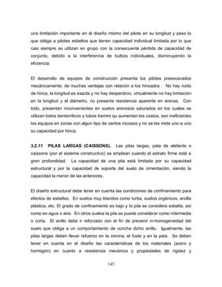 145
una limitación importante en el diseño mismo del pilote en su longitud y peso lo
que obliga a pilotes esbeltos que tienen capacidad individual limitada por lo que
casi siempre se utilizan en grupo con la consecuente pérdida de capacidad de
conjunto, debido a la interferencia de bulbos individuales, disminuyendo la
eficiencia.
El desarrollo de equipos de construcción presenta los pilotes preexcavados
mecánicamente, de muchas ventajas con relación a los hincados : No hay ruido
de hinca, la longitud es exacta y no hay desperdicio, virtualmente no hay limitación
en la longitud y el diámetro, no presenta resistencia aparente en arenas. Con
todo, presentan inconvenientes en suelos arenosos saturados en los cuales se
utilizan lodos bentoníticos y tubos tremmi qu aumentan los costos, son ineficientes
los equipos en zonas con algún tipo de cantos rocosos y no se les mide uno a uno
su capacidad por hinca.
3.2.11 PILAS LARGAS (CAISSONS). Las pilas largas, pata de elefante o
caissons (por el sistema constructivo) se emplean cuando el estrato firme está a
gran profundidad. La capacidad de una pila está limitada por su capacidad
estructural y por la capacidad de soporte del suelo de cimentación, siendo la
capacidad la menor de las anteriores.
El diseño estructural debe tener en cuenta las condiciones de confinamiento para
efectos de esbeltez. En suelos muy blandos como turba, suelos orgánicos, arcilla
plástica, etc. El grado de confinamiento es bajo y la pila se considera esbelta, así
como en agua o aire. En otros suelos la pila se puede considerar como intermedia
o corta. El anillo debe ir reforzado con el fin de prevenir in-homogeneidad del
suelo que obliga a un comportamiento de concha dicho anillo. Igualmente, las
pilas largas deben llevar refuerzo en la corona, el fuste y en la pata. Se deben
tener en cuenta en el diseño las características de los materiales (acero y
hormigón) en cuanto a resistencia mecánica y propiedades de rigidez y
 